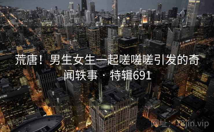 荒唐！男生女生一起嗟嗟嗟引发的奇闻轶事 · 特辑691  第2张