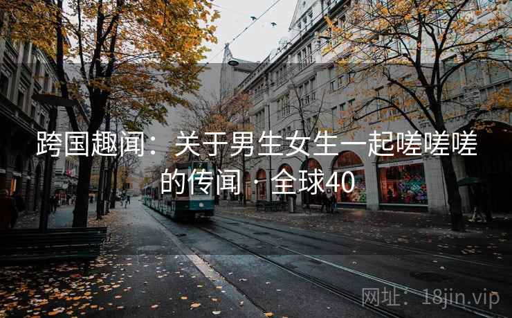跨国趣闻:关于男生女生一起嗟嗟嗟的传闻 · 全球40 第2张 跨国趣闻:关于男生女生一起嗟嗟嗟的传闻 · 全球40 第2张