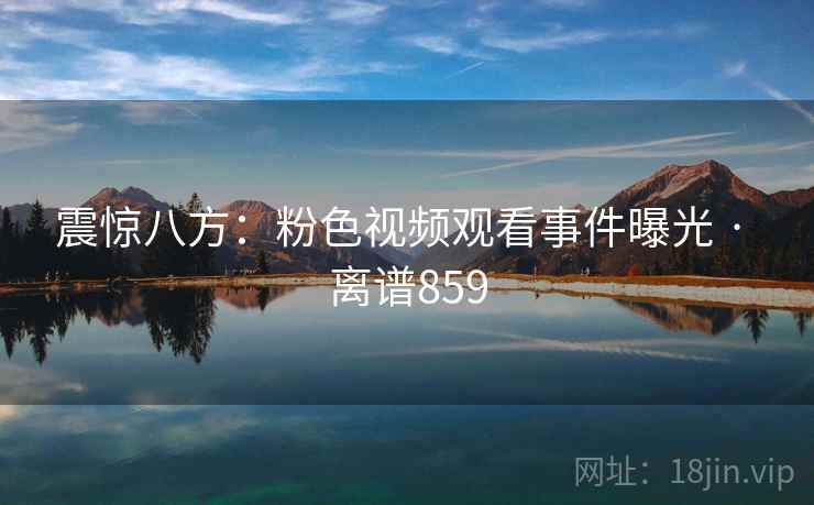 震惊八方:粉色视频观看事件曝光 · 离谱859 第2张 震惊八方:粉色视频观看事件曝光 · 离谱859 第2张