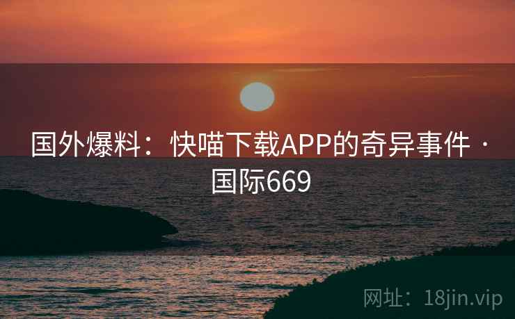 国外爆料：快喵下载APP的奇异事件 · 国际669