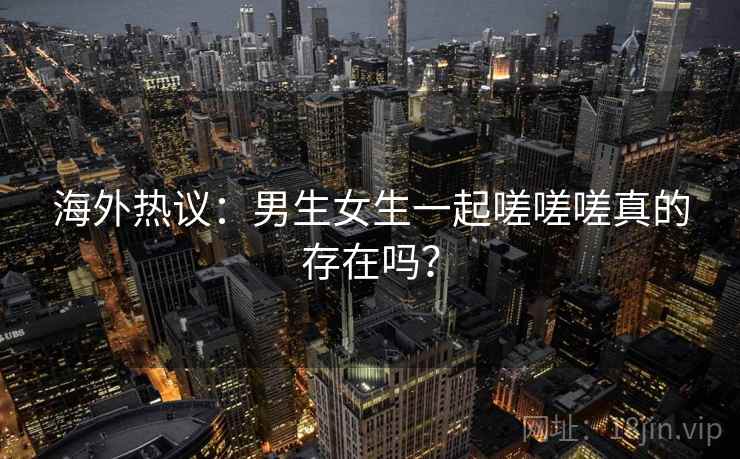 海外热议：男生女生一起嗟嗟嗟真的存在吗？  第2张