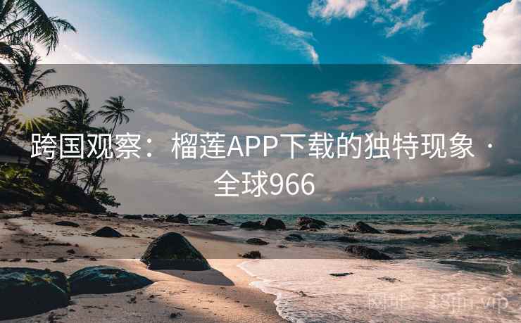 跨国观察:榴莲APP下载的独特现象 · 全球966 第2张 跨国观察:榴莲APP下载的独特现象 · 全球966 第2张