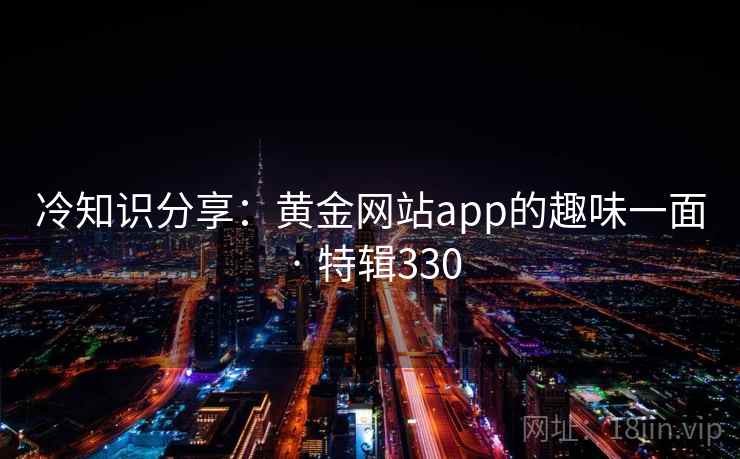 冷知识分享：黄金网站app的趣味一面 · 特辑330  第1张
