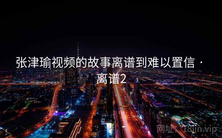 张津瑜视频的故事离谱到难以置信 · 离谱2 第2张 张津瑜视频的故事离谱到难以置信 · 离谱2 第2张